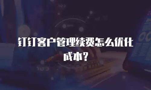 钉钉客户管理续费怎么优化成本？