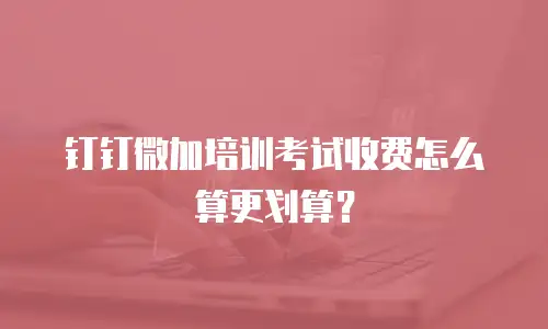 钉钉微加培训考试收费怎么算更划算？