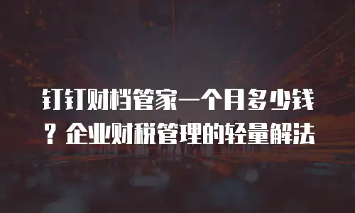 钉钉财档管家一个月多少钱？企业财税管理的轻量解法