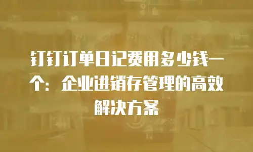 钉钉订单日记费用多少钱一个：企业进销存管理的高效解决方案