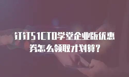 钉钉51CTO学堂企业版优惠券怎么领取才划算？