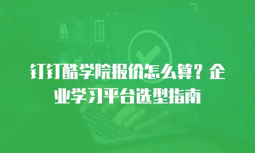 钉钉酷学院报价怎么算？企业学习平台选型指南