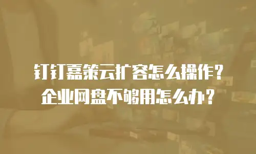 钉钉嘉策云扩容怎么操作？企业网盘不够用怎么办？
