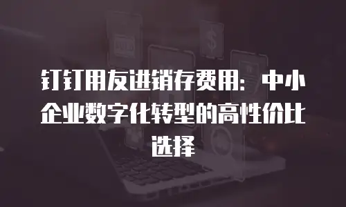 钉钉用友进销存费用：中小企业数字化转型的高性价比选择