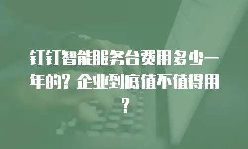 钉钉智能服务台费用多少一年的？企业到底值不值得用？