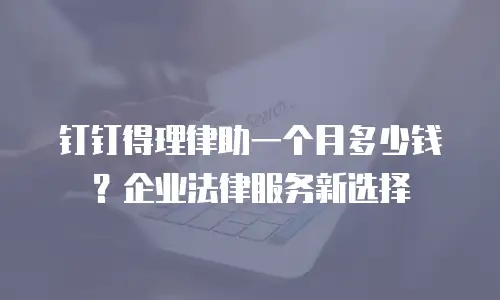 钉钉得理律助一个月多少钱？企业法律服务新选择
