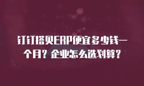 钉钉搭贝ERP便宜多少钱一个月？企业怎么选划算？