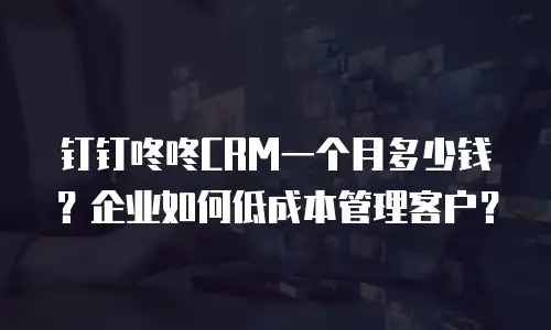 钉钉咚咚CRM一个月多少钱？企业如何低成本管理客户？