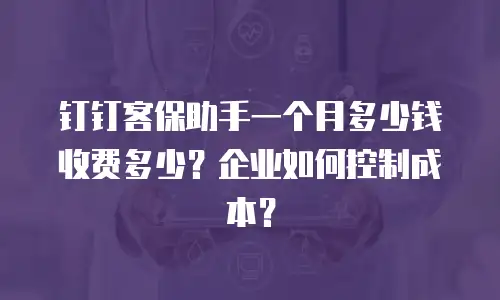 钉钉客保助手一个月多少钱收费多少？企业如何控制成本？