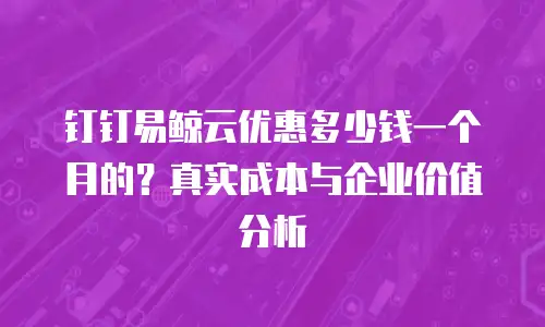 钉钉易鲸云优惠多少钱一个月的？真实成本与企业价值分析