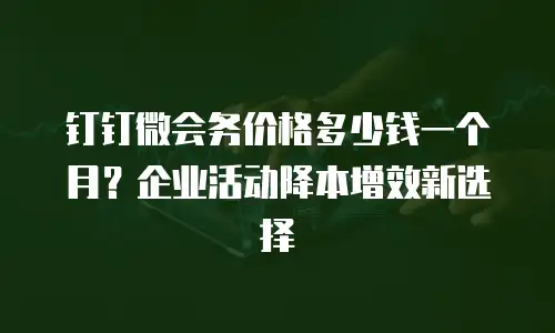 钉钉微会务价格多少钱一个月？企业活动降本增效新选择
