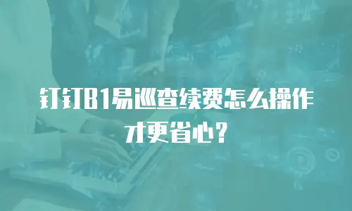 钉钉B1易巡查续费怎么操作才更省心？