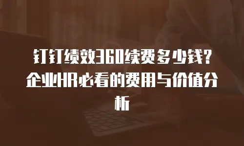 钉钉绩效360续费多少钱？企业HR必看的费用与价值分析