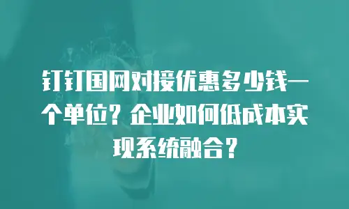 钉钉国网对接优惠多少钱一个单位？企业如何低成本实现系统融合？