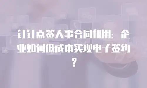 钉钉点签人事合同租用：企业如何低成本实现电子签约？