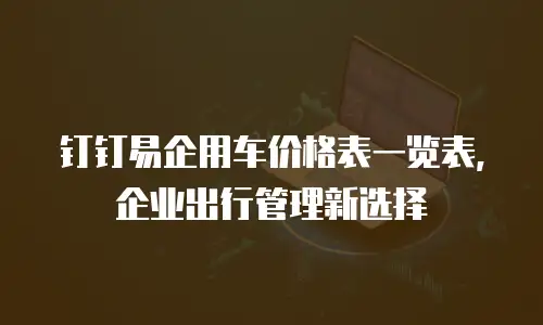 钉钉易企用车价格表一览表，企业出行管理新选择
