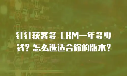 钉钉获客多 CRM一年多少钱？怎么选适合你的版本？