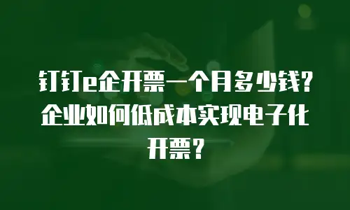 钉钉e企开票一个月多少钱？企业如何低成本实现电子化开票？