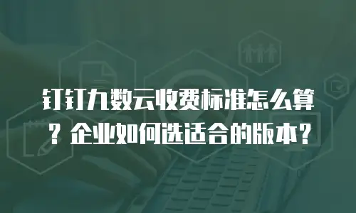 钉钉九数云收费标准怎么算？企业如何选适合的版本？