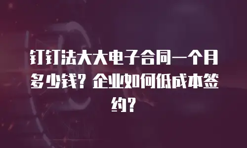 钉钉法大大电子合同一个月多少钱？企业如何低成本签约？