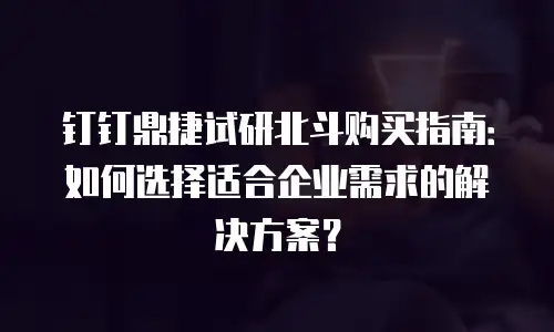 钉钉鼎捷试研北斗购买指南：如何选择适合企业需求的解决方案？