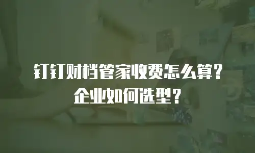 钉钉财档管家收费怎么算？企业如何选型？