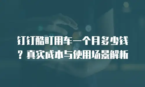 钉钉酷盯用车一个月多少钱？真实成本与使用场景解析