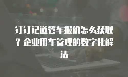 钉钉记道管车报价怎么获取？企业用车管理的数字化解法