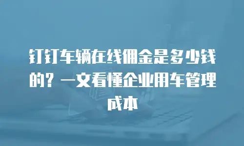 钉钉车辆在线佣金是多少钱的？一文看懂企业用车管理成本