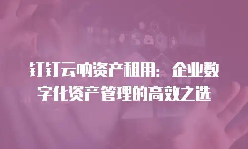钉钉云呐资产租用：企业数字化资产管理的高效之选