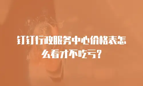 钉钉行政服务中心价格表怎么看才不吃亏？