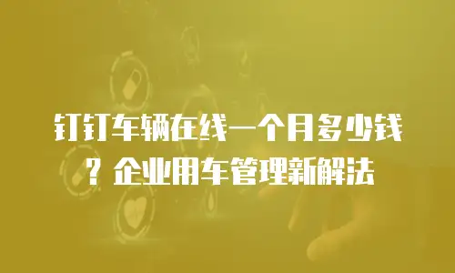钉钉车辆在线一个月多少钱？企业用车管理新解法