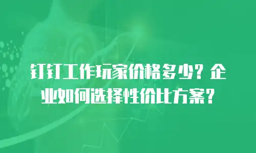 钉钉工作玩家价格多少？企业如何选择性价比方案？