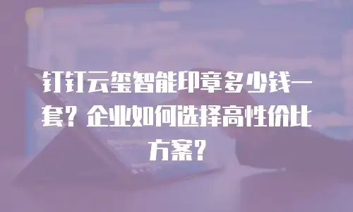 钉钉云玺智能印章多少钱一套？企业如何选择高性价比方案？