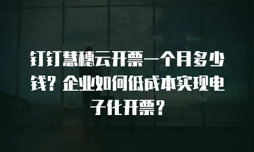 钉钉慧穗云开票一个月多少钱？企业如何低成本实现电子化开票？