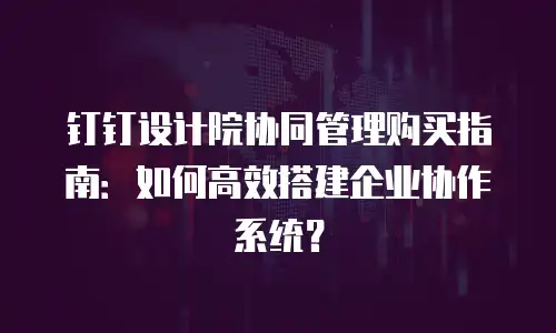 钉钉设计院协同管理购买指南：如何高效搭建企业协作系统？