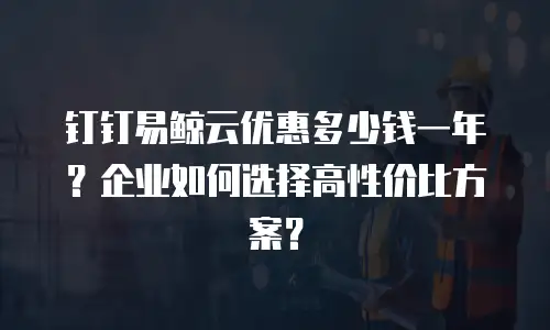 钉钉易鲸云优惠多少钱一年？企业如何选择高性价比方案？