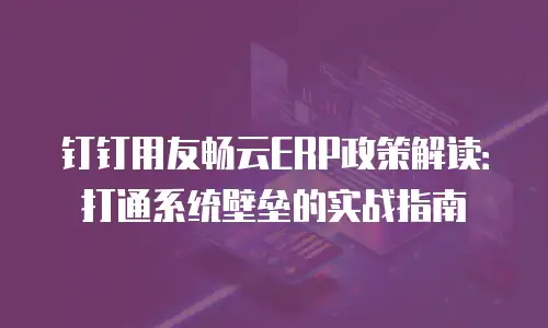 钉钉用友畅云ERP政策解读：打通系统壁垒的实战指南