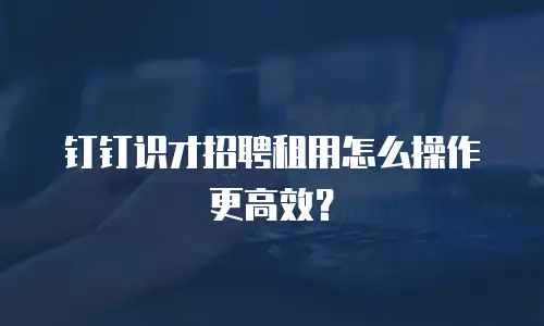 钉钉识才招聘租用怎么操作更高效？