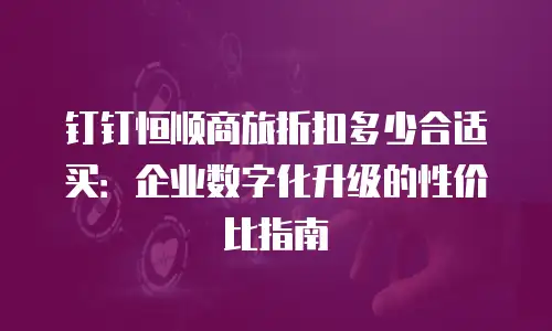 钉钉恒顺商旅折扣多少合适买：企业数字化升级的性价比指南