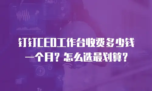 钉钉CEO工作台收费多少钱一个月？怎么选最划算？