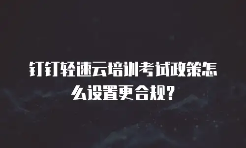 钉钉轻速云培训考试政策怎么设置更合规？