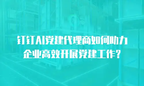 钉钉AI党建代理商如何助力企业高效开展党建工作？