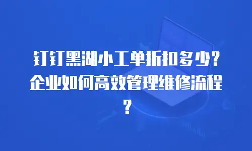 钉钉黑湖小工单折扣多少？企业如何高效管理维修流程？