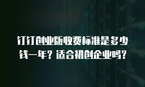 钉钉创业版收费标准是多少钱一年？适合初创企业吗？