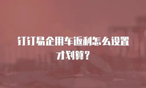钉钉易企用车返利怎么设置才划算？