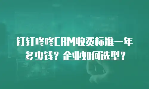 钉钉咚咚CRM收费标准一年多少钱？企业如何选型？