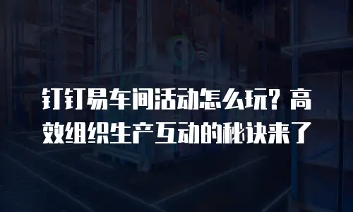 钉钉易车间活动怎么玩？高效组织生产互动的秘诀来了