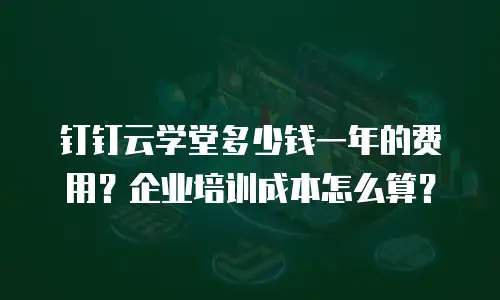 钉钉云学堂多少钱一年的费用？企业培训成本怎么算？