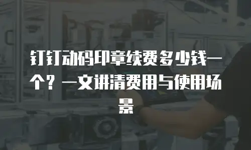 钉钉动码印章续费多少钱一个？一文讲清费用与使用场景